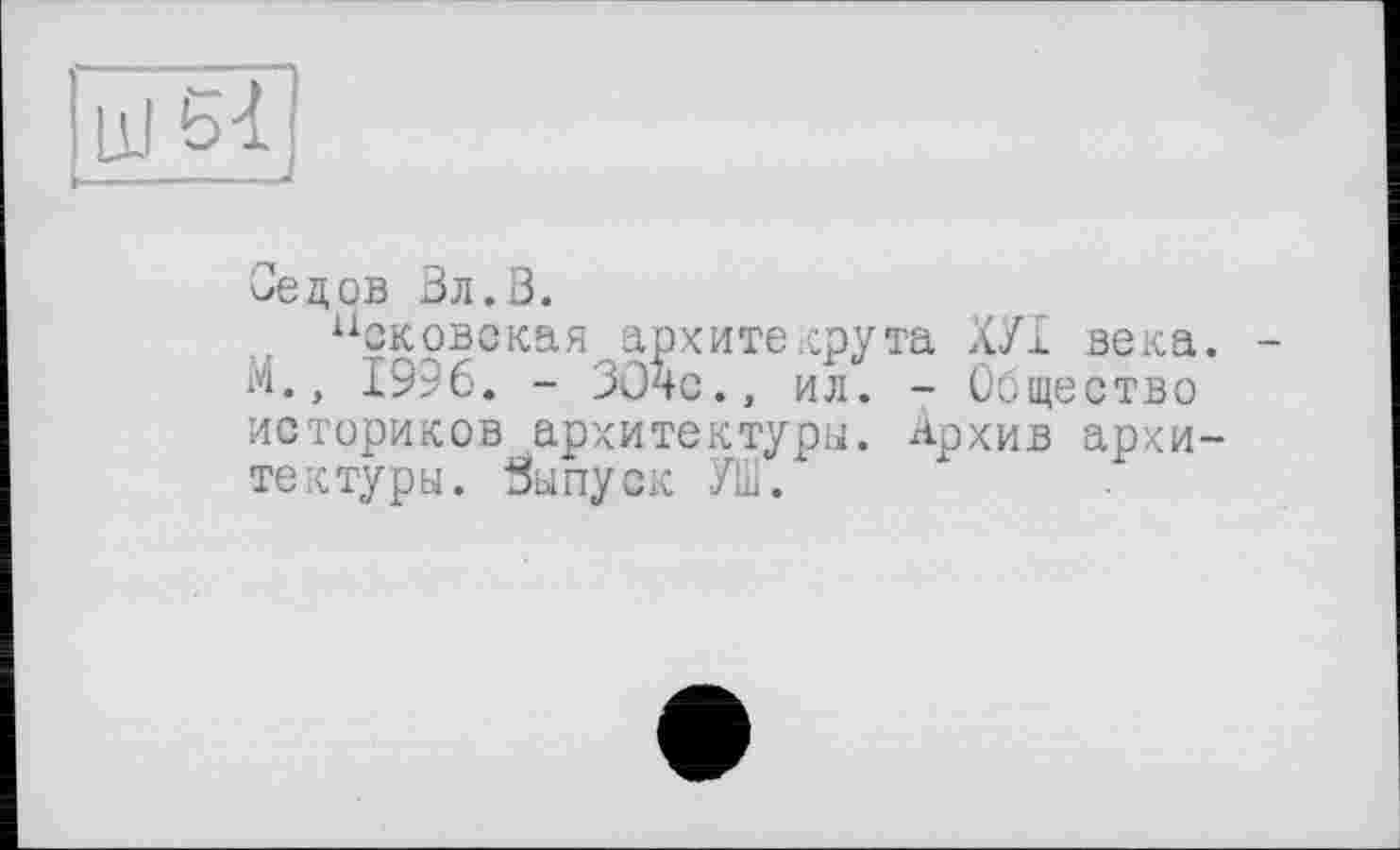 ﻿51
Седов Вл.0.
Псковская архитекрута ХУІ века М., 1996. - ЗОЧс., ил. - Общество историков архитектуры. Архив архи те к туры. Выпуск УШ.